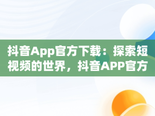 抖音App官方下载：探索短视频的世界，抖音APP官方下载链接 