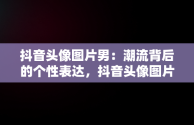抖音头像图片男：潮流背后的个性表达，抖音头像图片男生 