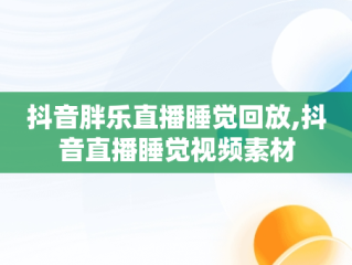 抖音胖乐直播睡觉回放,抖音直播睡觉视频素材