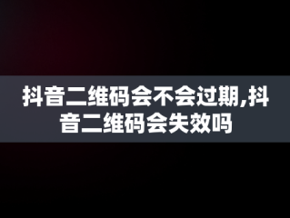 抖音二维码会不会过期,抖音二维码会失效吗
