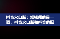 抖音火山版：短视频的另一面，抖音火山版和抖音的区别 