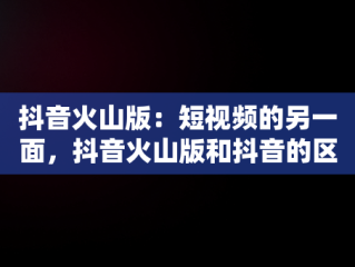 抖音火山版：短视频的另一面，抖音火山版和抖音的区别 