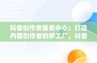 抖音创作者服务中心：打造内容创作者的梦工厂，抖音创作者服务中心官网 