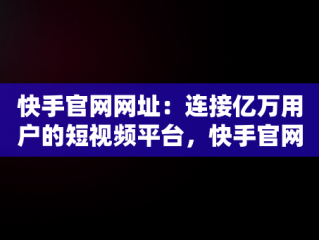 快手官网网址：连接亿万用户的短视频平台，快手官网网址在哪里能打开呢 