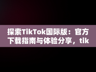 探索TikTok国际版：官方下载指南与体验分享，tiktok官方下载 