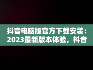 抖音电脑版官方下载安装：2023最新版本体验，抖音抖音电脑版 