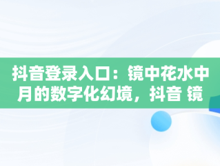 抖音登录入口：镜中花水中月的数字化幻境，抖音 镜花水月 