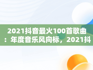 2021抖音最火100首歌曲：年度音乐风向标，2021抖音最火歌曲大全 