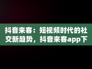 抖音来客：短视频时代的社交新趋势，抖音来客app下载 
