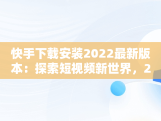 快手下载安装2022最新版本：探索短视频新世界，2021官方新版快手下载安装 