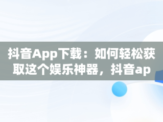 抖音App下载：如何轻松获取这个娱乐神器，抖音app下载免费安装最新版 
