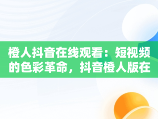 橙人抖音在线观看：短视频的色彩革命，抖音橙人版在线 