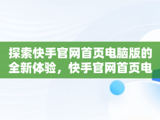 探索快手官网首页电脑版的全新体验，快手官网首页电脑怎么下载 