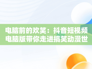 电脑前的欢笑：抖音短视频电脑版带你走进搞笑动漫世界，抖音短视频电脑版在线观看搞笑动漫 