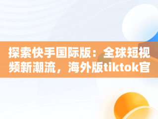 探索快手国际版：全球短视频新潮流，海外版tiktok官网入口下载 
