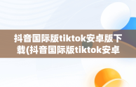 抖音国际版tiktok安卓版下载(抖音国际版tiktok安卓版下载免拔卡)