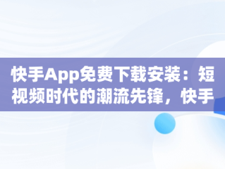 快手App免费下载安装：短视频时代的潮流先锋，快手app下载 