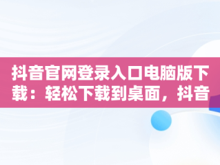 抖音官网登录入口电脑版下载：轻松下载到桌面，抖音电脑官网网址 