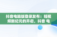 抖音电脑版登录发布：短视频新纪元的开启，抖音 电脑发布 