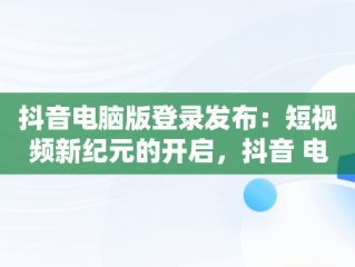 抖音电脑版登录发布：短视频新纪元的开启，抖音 电脑发布 