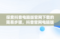 探索抖音电脑版官网下载的简易步骤，抖音官网电脑版怎么下载 