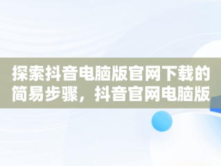 探索抖音电脑版官网下载的简易步骤，抖音官网电脑版怎么下载 