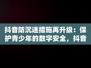抖音防沉迷措施再升级：保护青少年的数字安全，抖音“防沉迷系统”再升级 