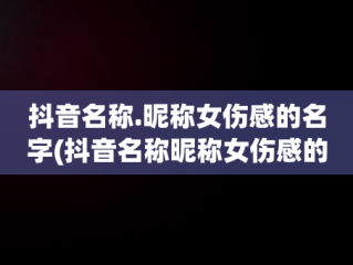 抖音名称.昵称女伤感的名字(抖音名称昵称女伤感的名字大全)
