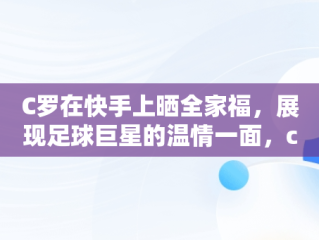 C罗在快手上晒全家福，展现足球巨星的温情一面，c罗 快手 