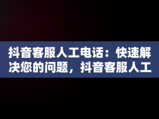 抖音客服人工电话：快速解决您的问题，抖音客服人工电话是多少 