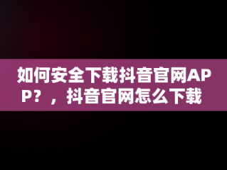 如何安全下载抖音官网APP？，抖音官网怎么下载 