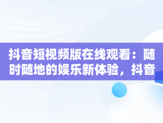 抖音短视频版在线观看：随时随地的娱乐新体验，抖音短视频在线观看打开 