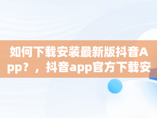 如何下载安装最新版抖音App？，抖音app官方下载安装最新版本苹果 