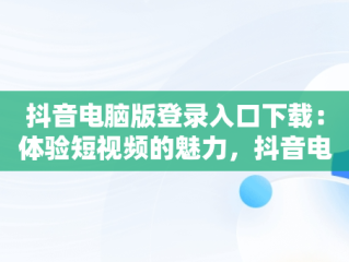 抖音电脑版登录入口下载：体验短视频的魅力，抖音电脑端登录页面 