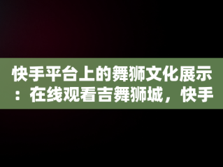 快手平台上的舞狮文化展示：在线观看吉舞狮城，快手跳舞在线观看 