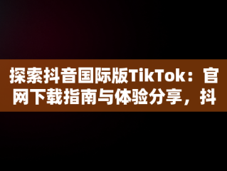 探索抖音国际版TikTok：官网下载指南与体验分享，抖音国际版 tiktok官方下载 