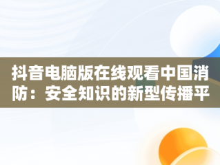 抖音电脑版在线观看中国消防：安全知识的新型传播平台，抖音电脑版在线观看中国消防直播 