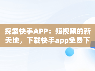 探索快手APP：短视频的新天地，下载快手app免费下载 