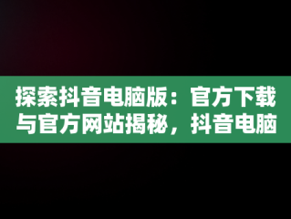探索抖音电脑版：官方下载与官方网站揭秘，抖音电脑版官方网址 