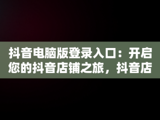 抖音电脑版登录入口：开启您的抖音店铺之旅，抖音店铺电脑端 