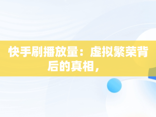 快手刷播放量：虚拟繁荣背后的真相， 