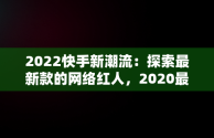 2022快手新潮流：探索最新款的网络红人，2020最流行的快手名 