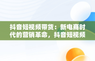 抖音短视频带货：新电商时代的营销革命，抖音短视频带货怎么操作 