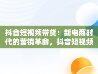 抖音短视频带货：新电商时代的营销革命，抖音短视频带货怎么操作 