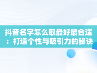 抖音名字怎么取最好最合适：打造个性与吸引力的秘诀，抖音名字如何取比较好 