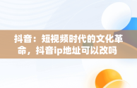 抖音：短视频时代的文化革命，抖音ip地址可以改吗 