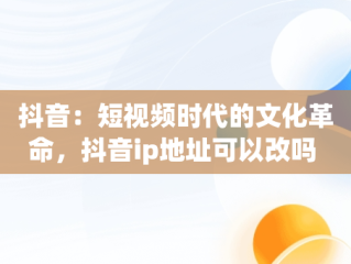 抖音：短视频时代的文化革命，抖音ip地址可以改吗 