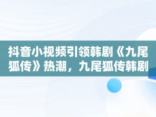 抖音小视频引领韩剧《九尾狐传》热潮，九尾狐传韩剧什么视频可以看 