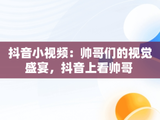 抖音小视频：帅哥们的视觉盛宴，抖音上看帅哥 