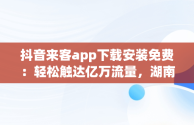 抖音来客app下载安装免费：轻松触达亿万流量，湖南抖来客网络科技有限公司 